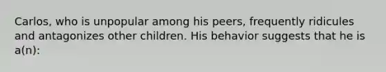 Carlos, who is unpopular among his peers, frequently ridicules and antagonizes other children. His behavior suggests that he is a(n):