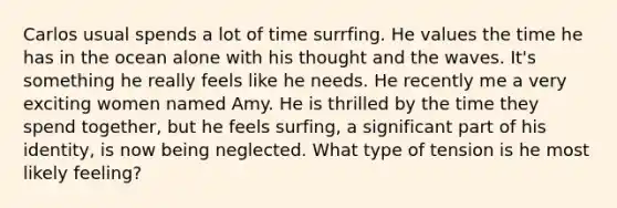 Carlos usual spends a lot of time surrfing. He values the time he has in the ocean alone with his thought and the waves. It's something he really feels like he needs. He recently me a very exciting women named Amy. He is thrilled by the time they spend together, but he feels surfing, a significant part of his identity, is now being neglected. What type of tension is he most likely feeling?
