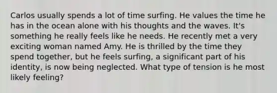 Carlos usually spends a lot of time surfing. He values the time he has in the ocean alone with his thoughts and the waves. It's something he really feels like he needs. He recently met a very exciting woman named Amy. He is thrilled by the time they spend together, but he feels surfing, a significant part of his identity, is now being neglected. What type of tension is he most likely feeling?