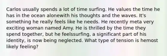 Carlos usually spends a lot of time surfing. He values the time he has in the ocean alonewith his thoughts and the waves. It's something he really feels like he needs. He recently meta very exciting woman named Amy. He is thrilled by the time they spend together, but he feelssurfing, a significant part of his identity, is now being neglected. What type of tension is hemost likely feeling?