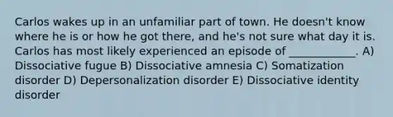 Carlos wakes up in an unfamiliar part of town. He doesn't know where he is or how he got there, and he's not sure what day it is. Carlos has most likely experienced an episode of ____________. A) Dissociative fugue B) Dissociative amnesia C) Somatization disorder D) Depersonalization disorder E) Dissociative identity disorder