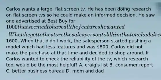 Carlos wants a large, flat screen tv. He has been doing research on flat screen tvs so he could make an informed decision. He saw one advertised at Best Buy for 1000 that seemed to have all the features he wanted. When he got to the store the sales person told him that one had already sold and tried to talk him into a higher cost model for1600. When that didn't work, the salesperson started pushing a model which had less features and was 800. Carlos did not make the purchase at that time and decided to shop around. If Carlos wanted to check the reliability of the tv, which research tool would be the most helpful? A. craig's list B. consumer report C. better business bureau D. mom and dad