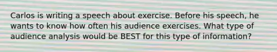 Carlos is writing a speech about exercise. Before his speech, he wants to know how often his audience exercises. What type of audience analysis would be BEST for this type of information?