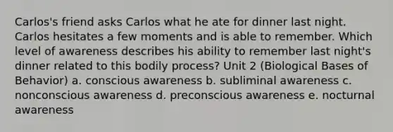 Carlos's friend asks Carlos what he ate for dinner last night. Carlos hesitates a few moments and is able to remember. Which level of awareness describes his ability to remember last night's dinner related to this bodily process? Unit 2 (Biological Bases of Behavior) a. conscious awareness b. subliminal awareness c. nonconscious awareness d. preconscious awareness e. nocturnal awareness