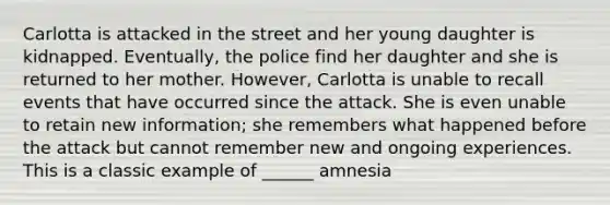 Carlotta is attacked in the street and her young daughter is kidnapped. Eventually, the police find her daughter and she is returned to her mother. However, Carlotta is unable to recall events that have occurred since the attack. She is even unable to retain new information; she remembers what happened before the attack but cannot remember new and ongoing experiences. This is a classic example of ______ amnesia