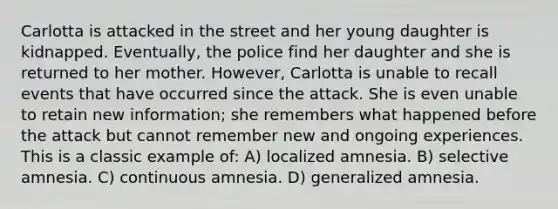 Carlotta is attacked in the street and her young daughter is kidnapped. Eventually, the police find her daughter and she is returned to her mother. However, Carlotta is unable to recall events that have occurred since the attack. She is even unable to retain new information; she remembers what happened before the attack but cannot remember new and ongoing experiences. This is a classic example of: A) localized amnesia. B) selective amnesia. C) continuous amnesia. D) generalized amnesia.