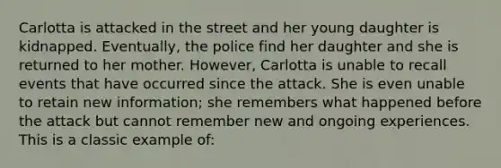 Carlotta is attacked in the street and her young daughter is kidnapped. Eventually, the police find her daughter and she is returned to her mother. However, Carlotta is unable to recall events that have occurred since the attack. She is even unable to retain new information; she remembers what happened before the attack but cannot remember new and ongoing experiences. This is a classic example of: