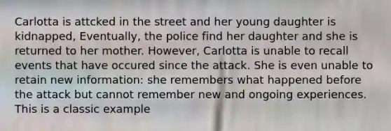 Carlotta is attcked in the street and her young daughter is kidnapped, Eventually, the police find her daughter and she is returned to her mother. However, Carlotta is unable to recall events that have occured since the attack. She is even unable to retain new information: she remembers what happened before the attack but cannot remember new and ongoing experiences. This is a classic example