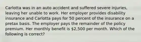 Carlotta was in an auto accident and suffered severe injuries, leaving her unable to work. Her employer provides disability insurance and Carlotta pays for 50 percent of the insurance on a pretax basis. The employer pays the remainder of the policy premium. Her monthly benefit is 2,500 per month. Which of the following is correct?