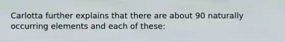 Carlotta further explains that there are about 90 naturally occurring elements and each of these: