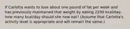 If Carlotta wants to lose about one pound of fat per week and has previously maintained that weight by eating 2200 kcal/day, how many kcal/day should she now eat? (Assume that Carlotta's activity level is appropriate and will remain the same.)