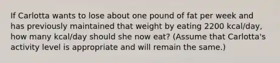 If Carlotta wants to lose about one pound of fat per week and has previously maintained that weight by eating 2200 kcal/day, how many kcal/day should she now eat? (Assume that Carlotta's activity level is appropriate and will remain the same.)