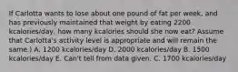 If Carlotta wants to lose about one pound of fat per week, and has previously maintained that weight by eating 2200 kcalories/day, how many kcalories should she now eat? Assume that Carlotta's activity level is appropriate and will remain the same.) A. 1200 kcalories/day D. 2000 kcalories/day B. 1500 kcalories/day E. Can't tell from data given. C. 1700 kcalories/day