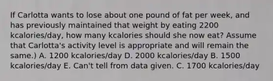 If Carlotta wants to lose about one pound of fat per week, and has previously maintained that weight by eating 2200 kcalories/day, how many kcalories should she now eat? Assume that Carlotta's activity level is appropriate and will remain the same.) A. 1200 kcalories/day D. 2000 kcalories/day B. 1500 kcalories/day E. Can't tell from data given. C. 1700 kcalories/day