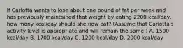 If Carlotta wants to lose about one pound of fat per week and has previously maintained that weight by eating 2200 kcal/day, how many kcal/day should she now eat? (Assume that Carlotta's activity level is appropriate and will remain the same.) A. 1500 kcal/day B. 1700 kcal/day C. 1200 kcal/day D. 2000 kcal/day