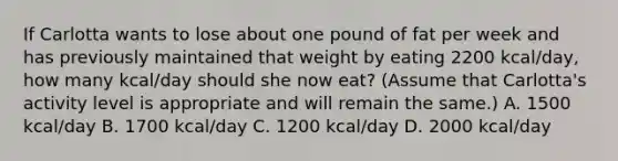 If Carlotta wants to lose about one pound of fat per week and has previously maintained that weight by eating 2200 kcal/day, how many kcal/day should she now eat? (Assume that Carlotta's activity level is appropriate and will remain the same.) A. 1500 kcal/day B. 1700 kcal/day C. 1200 kcal/day D. 2000 kcal/day