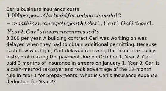 Carl's business insurance costs 3,000 per year. Carl paid for and purchased a 12-month insurance policy on October 1, Year 1. On October 1, Year 2, Carl's insurance increased to3,300 per year. A building contract Carl was working on was delayed when they had to obtain additional permitting. Because cash flow was tight, Carl delayed renewing the insurance policy. Instead of making the payment due on October 1, Year 2, Carl paid 3 months of insurance in arrears on January 1, Year 3. Carl is a cash-method taxpayer and took advantage of the 12-month rule in Year 1 for prepayments. What is Carl's insurance expense deduction for Year 2?