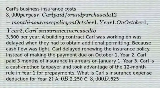 Carl's business insurance costs 3,000 per year. Carl paid for and purchased a 12-month insurance policy on October 1, Year 1. On October 1, Year 2, Carl's insurance increased to3,300 per year. A building contract Carl was working on was delayed when they had to obtain additional permitting. Because cash flow was tight, Carl delayed renewing the insurance policy. Instead of making the payment due on October 1, Year 2, Carl paid 3 months of insurance in arrears on January 1, Year 3. Carl is a cash-method taxpayer and took advantage of the 12-month rule in Year 1 for prepayments. What is Carl's insurance expense deduction for Year 2? A. 0 B.2,250 C. 3,000 D.825