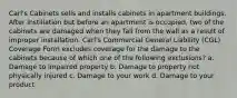 Carl's Cabinets sells and installs cabinets in apartment buildings. After instillation but before an apartment is occupied, two of the cabinets are damaged when they fall from the wall as a result of improper installation. Carl's Commercial General Liability (CGL) Coverage Form excludes coverage for the damage to the cabinets because of which one of the following exclusions? a. Damage to impaired property b. Damage to property not physically injured c. Damage to your work d. Damage to your product