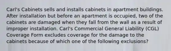 Carl's Cabinets sells and installs cabinets in apartment buildings. After installation but before an apartment is occupied, two of the cabinets are damaged when they fall from the wall as a result of improper installation. Carl's Commercial General Liability (CGL) Coverage Form excludes coverage for the damage to the cabinets because of which one of the following exclusions?