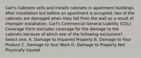 Carl's Cabinets sells and installs cabinets in apartment buildings. After installation but before an apartment is occupied, two of the cabinets are damaged when they fall from the wall as a result of improper installation. Carl's Commercial General Liability (CGL) Coverage Form excludes coverage for the damage to the cabinets because of which one of the following exclusions? Select one: A. Damage to Impaired Property B. Damage to Your Product C. Damage to Your Work D. Damage to Property Not Physically Injured