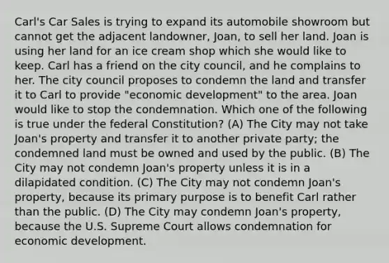 Carl's Car Sales is trying to expand its automobile showroom but cannot get the adjacent landowner, Joan, to sell her land. Joan is using her land for an ice cream shop which she would like to keep. Carl has a friend on the city council, and he complains to her. The city council proposes to condemn the land and transfer it to Carl to provide "economic development" to the area. Joan would like to stop the condemnation. Which one of the following is true under the federal Constitution? (A) The City may not take Joan's property and transfer it to another private party; the condemned land must be owned and used by the public. (B) The City may not condemn Joan's property unless it is in a dilapidated condition. (C) The City may not condemn Joan's property, because its primary purpose is to benefit Carl rather than the public. (D) The City may condemn Joan's property, because the U.S. Supreme Court allows condemnation for economic development.