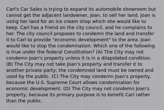 Carl's Car Sales is trying to expand its automobile showroom but cannot get the adjacent landowner, Joan, to sell her land. Joan is using her land for an ice cream shop which she would like to keep. Carl has a friend on the city council, and he complains to her. The city council proposes to condemn the land and transfer it to Carl to provide "economic development" to the area. Joan would like to stop the condemnation. Which one of the following is true under the federal Constitution? (A) The City may not condemn Joan's property unless it is in a dilapidated condition. (B) The City may not take Joan's property and transfer it to another private party; the condemned land must be owned and used by the public. (C) The City may condemn Joan's property, because the U.S. Supreme Court allows condemnation for economic development. (D) The City may not condemn Joan's property, because its primary purpose is to benefit Carl rather than the public.