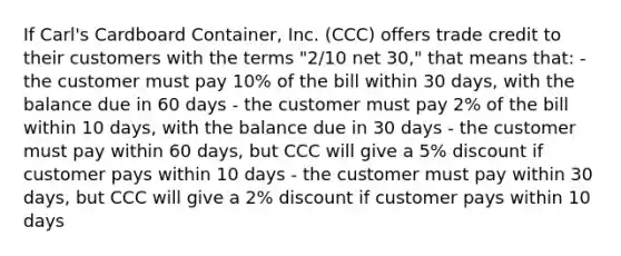 If Carl's Cardboard Container, Inc. (CCC) offers trade credit to their customers with the terms "2/10 net 30," that means that: - the customer must pay 10% of the bill within 30 days, with the balance due in 60 days - the customer must pay 2% of the bill within 10 days, with the balance due in 30 days - the customer must pay within 60 days, but CCC will give a 5% discount if customer pays within 10 days - the customer must pay within 30 days, but CCC will give a 2% discount if customer pays within 10 days