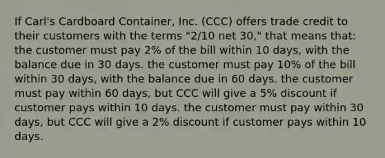 If Carl's Cardboard Container, Inc. (CCC) offers trade credit to their customers with the terms "2/10 net 30," that means that: the customer must pay 2% of the bill within 10 days, with the balance due in 30 days. the customer must pay 10% of the bill within 30 days, with the balance due in 60 days. the customer must pay within 60 days, but CCC will give a 5% discount if customer pays within 10 days. the customer must pay within 30 days, but CCC will give a 2% discount if customer pays within 10 days.