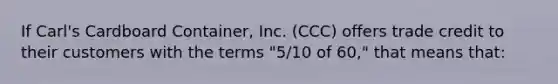 If Carl's Cardboard Container, Inc. (CCC) offers trade credit to their customers with the terms "5/10 of 60," that means that: