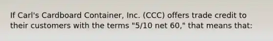 If Carl's Cardboard Container, Inc. (CCC) offers trade credit to their customers with the terms "5/10 net 60," that means that: