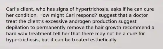 Carl's client, who has signs of hypertrichosis, asks if he can cure her condition. How might Carl respond? suggest that a doctor treat the client's excessive androgen production suggest depilation to permanently remove the hair growth recommend a hard wax treatment tell her that there may not be a cure for hypertrichosis, but it can be treated esthetically