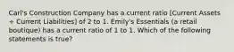 Carl's Construction Company has a current ratio [Current Assets ÷ Current Liabilities] of 2 to 1. Emily's Essentials (a retail boutique) has a current ratio of 1 to 1. Which of the following statements is true?