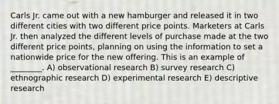 Carls Jr. came out with a new hamburger and released it in two different cities with two different price points. Marketers at Carls Jr. then analyzed the different levels of purchase made at the two different price points, planning on using the information to set a nationwide price for the new offering. This is an example of ________. A) observational research B) survey research C) ethnographic research D) experimental research E) descriptive research