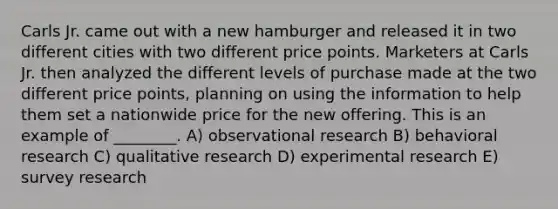 Carls Jr. came out with a new hamburger and released it in two different cities with two different price points. Marketers at Carls Jr. then analyzed the different levels of purchase made at the two different price points, planning on using the information to help them set a nationwide price for the new offering. This is an example of ________. A) observational research B) behavioral research C) qualitative research D) experimental research E) survey research