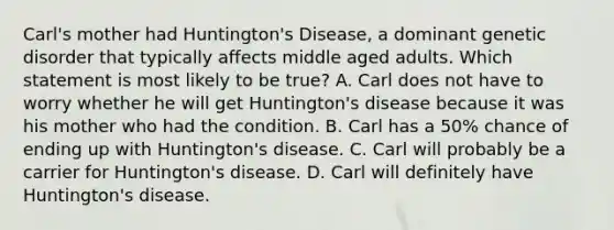 Carl's mother had Huntington's Disease, a dominant genetic disorder that typically affects middle aged adults. Which statement is most likely to be true? A. Carl does not have to worry whether he will get Huntington's disease because it was his mother who had the condition. B. Carl has a 50% chance of ending up with Huntington's disease. C. Carl will probably be a carrier for Huntington's disease. D. Carl will definitely have Huntington's disease.