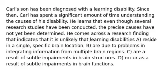 Carl's son has been diagnosed with a learning disability. Since then, Carl has spent a significant amount of time understanding the causes of his disability. He learns that even though several research studies have been conducted, the precise causes have not yet been determined. He comes across a research finding that indicates that it is unlikely that learning disabilities A) reside in a single, specific brain location. B) are due to problems in integrating information from multiple brain regions. C) are a result of subtle impairments in brain structures. D) occur as a result of subtle impairments in brain functions.