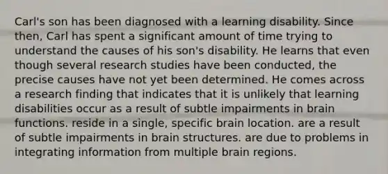 Carl's son has been diagnosed with a learning disability. Since then, Carl has spent a significant amount of time trying to understand the causes of his son's disability. He learns that even though several research studies have been conducted, the precise causes have not yet been determined. He comes across a research finding that indicates that it is unlikely that learning disabilities occur as a result of subtle impairments in brain functions. reside in a single, specific brain location. are a result of subtle impairments in brain structures. are due to problems in integrating information from multiple brain regions.