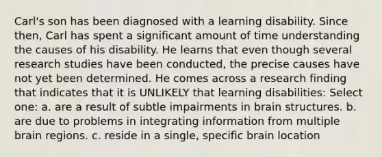 Carl's son has been diagnosed with a learning disability. Since then, Carl has spent a significant amount of time understanding the causes of his disability. He learns that even though several research studies have been conducted, the precise causes have not yet been determined. He comes across a research finding that indicates that it is UNLIKELY that learning disabilities: Select one: a. are a result of subtle impairments in brain structures. b. are due to problems in integrating information from multiple brain regions. c. reside in a single, specific brain location