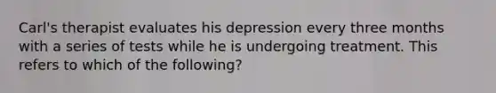 Carl's therapist evaluates his depression every three months with a series of tests while he is undergoing treatment. This refers to which of the following?