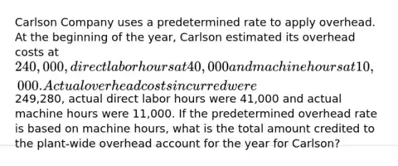 Carlson Company uses a predetermined rate to apply overhead. At the beginning of the year, Carlson estimated its overhead costs at 240,000, direct labor hours at 40,000 and machine hours at 10,000. Actual overhead costs incurred were249,280, actual direct labor hours were 41,000 and actual machine hours were 11,000. If the predetermined overhead rate is based on machine hours, what is the total amount credited to the plant-wide overhead account for the year for Carlson?