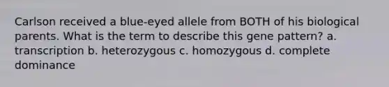 Carlson received a blue-eyed allele from BOTH of his biological parents. What is the term to describe this gene pattern? a. transcription b. heterozygous c. homozygous d. complete dominance