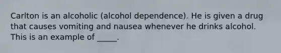 Carlton is an alcoholic (alcohol dependence). He is given a drug that causes vomiting and nausea whenever he drinks alcohol. This is an example of _____.