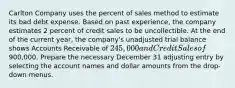 Carlton Company uses the percent of sales method to estimate its bad debt expense. Based on past experience, the company estimates 2 percent of credit sales to be uncollectible. At the end of the current year, the company's unadjusted trial balance shows Accounts Receivable of 245,000 and Credit Sales of900,000. Prepare the necessary December 31 adjusting entry by selecting the account names and dollar amounts from the drop-down menus.