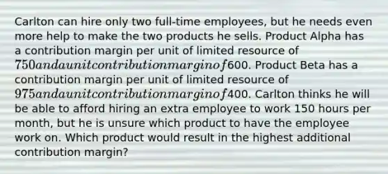 Carlton can hire only two full-time employees, but he needs even more help to make the two products he sells. Product Alpha has a contribution margin per unit of limited resource of 750 and a unit contribution margin of600. Product Beta has a contribution margin per unit of limited resource of 975 and a unit contribution margin of400. Carlton thinks he will be able to afford hiring an extra employee to work 150 hours per month, but he is unsure which product to have the employee work on. Which product would result in the highest additional contribution margin?