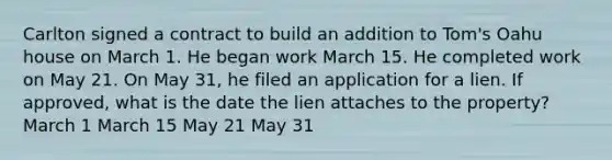 Carlton signed a contract to build an addition to Tom's Oahu house on March 1. He began work March 15. He completed work on May 21. On May 31, he filed an application for a lien. If approved, what is the date the lien attaches to the property? March 1 March 15 May 21 May 31