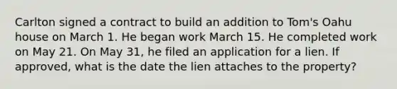 Carlton signed a contract to build an addition to Tom's Oahu house on March 1. He began work March 15. He completed work on May 21. On May 31, he filed an application for a lien. If approved, what is the date the lien attaches to the property?