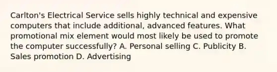 Carlton's Electrical Service sells highly technical and expensive computers that include additional, advanced features. What promotional mix element would most likely be used to promote the computer successfully? A. Personal selling C. Publicity B. Sales promotion D. Advertising