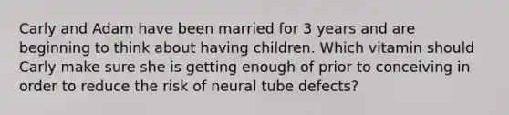 Carly and Adam have been married for 3 years and are beginning to think about having children. Which vitamin should Carly make sure she is getting enough of prior to conceiving in order to reduce the risk of neural tube defects?