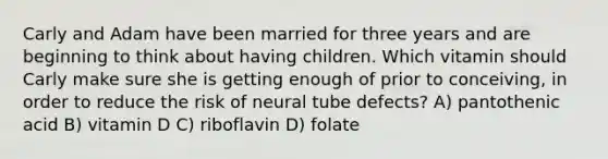 Carly and Adam have been married for three years and are beginning to think about having children. Which vitamin should Carly make sure she is getting enough of prior to conceiving, in order to reduce the risk of neural tube defects? A) pantothenic acid B) vitamin D C) riboflavin D) folate